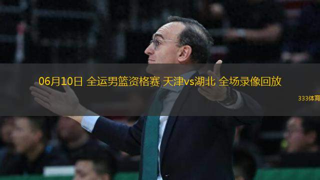 06月10日 全運(yùn)男籃資格賽 天津vs湖北 全場錄像回放